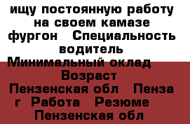 ищу постоянную работу на своем камазе фургон › Специальность ­ водитель › Минимальный оклад ­ 40 000 › Возраст ­ 39 - Пензенская обл., Пенза г. Работа » Резюме   . Пензенская обл.